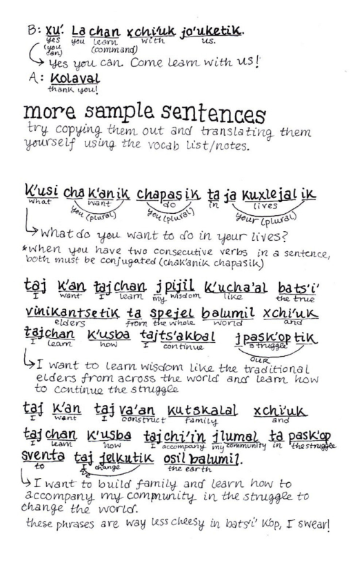 - X’ kit an . B: B [2chan xohihk joujietik. Q’x,j (commard) )  Yes you can. Come Lo with US| A: Kolayal  hani ol  more sample Sentences  try Copying them out and translating them yowrself using he vocap List/notes.  nysi i i ! ejal i L oy ol R fprare  wWhatdo yeu want ¢o do in yeur lLives?  #When yeu have two consecutive Verbs in a sentcnce, ot must be conjugated (chakanik. chapasik)  iR i 5pifil Kk’ P o to] Kan wichan Jpll Wuchaal bats: inil il j il Xchiuk 2 tajts e 1 T want to Leam wisdom Like the traqitional elders From across the world and leant. how to continue the struggle  ¢ jva’e xchi) 80 Kan &2 @ian katkalal xonfux.  T accomgasny. i Fhas enta tai dowutic ol A  sionta” e el oplpat  BT want % bt Family and learn how to accompany. my- Compunity. in the stniggle to change the world. .  these phrases ave way WSS cheesy in bats’ Kop, I swear|  3 ichi‘in 4 1K fjoan Kk taichiin Jluma), 12 ps . 